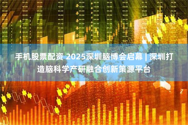 手机股票配资 2025深圳脑博会启幕 | 深圳打造脑科学产研融合创新策源平台