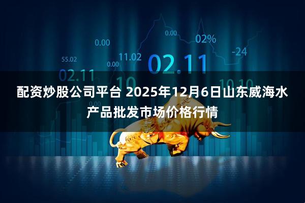 配资炒股公司平台 2025年12月6日山东威海水产品批发市场价格行情