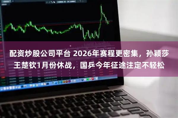 配资炒股公司平台 2026年赛程更密集，孙颖莎王楚钦1月份休战，国乒今年征途注定不轻松