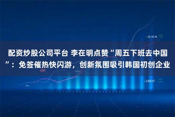 配资炒股公司平台 李在明点赞“周五下班去中国”：免签催热快闪游，创新氛围吸引韩国初创企业