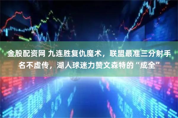 金股配资网 九连胜复仇魔术，联盟最准三分射手名不虚传，湖人球迷力赞文森特的“成全”