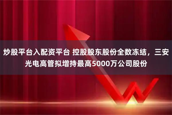 炒股平台入配资平台 控股股东股份全数冻结，三安光电高管拟增持最高5000万公司股份