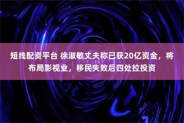 短线配资平台 徐淑敏丈夫称已获20亿资金,将布局影视业,移民失败后四处拉投资