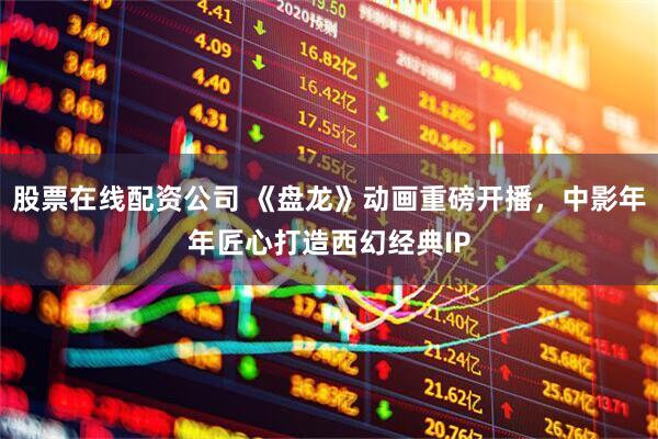 股票在线配资公司 《盘龙》动画重磅开播，中影年年匠心打造西幻经典IP