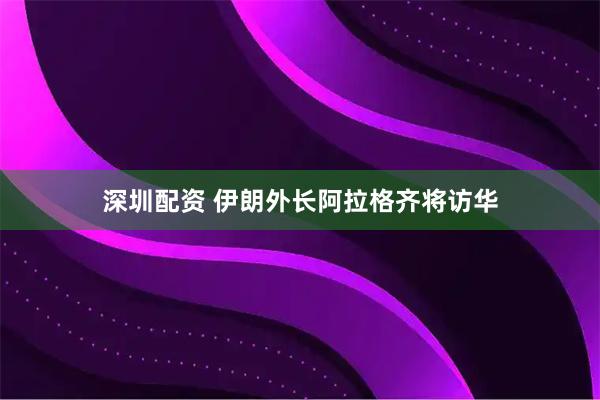 深圳配资 伊朗外长阿拉格齐将访华