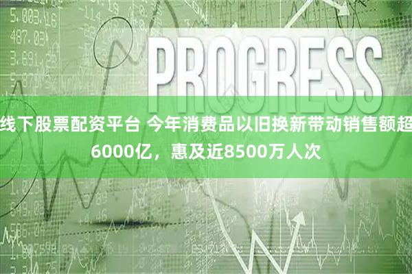 线下股票配资平台 今年消费品以旧换新带动销售额超6000亿，惠及近8500万人次