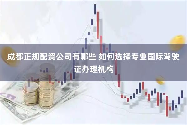 成都正规配资公司有哪些 如何选择专业国际驾驶证办理机构