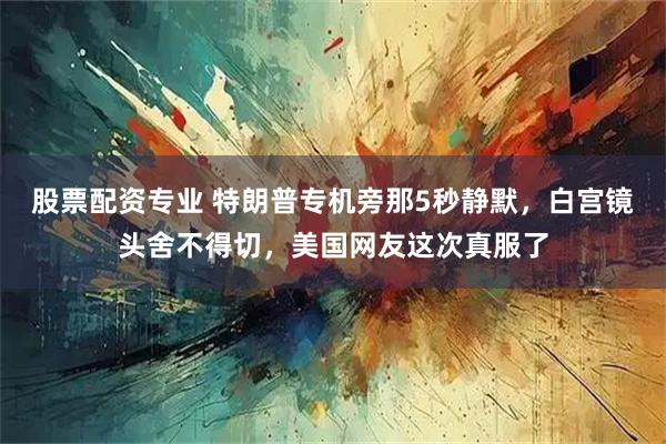 股票配资专业 特朗普专机旁那5秒静默，白宫镜头舍不得切，美国网友这次真服了