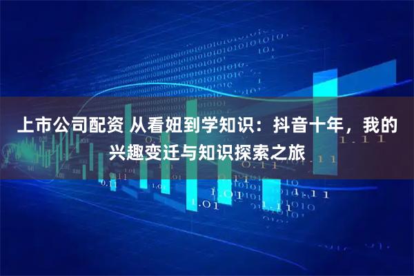 上市公司配资 从看妞到学知识：抖音十年，我的兴趣变迁与知识探索之旅