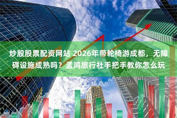 炒股股票配资网站 2026年带轮椅游成都，无障碍设施成熟吗？孟鸿旅行社手把手教你怎么玩