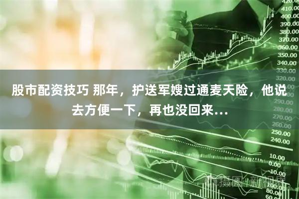股市配资技巧 那年，护送军嫂过通麦天险，他说去方便一下，再也没回来…