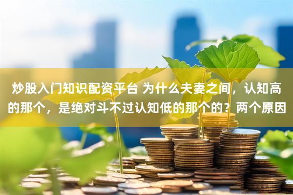 炒股入门知识配资平台 为什么夫妻之间，认知高的那个，是绝对斗不过认知低的那个的？两个原因