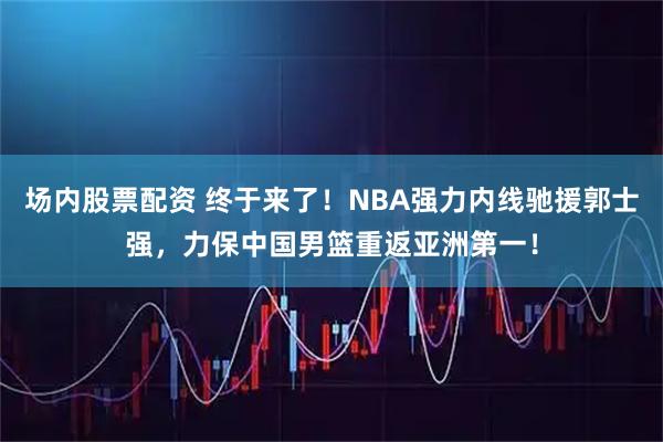 场内股票配资 终于来了！NBA强力内线驰援郭士强，力保中国男篮重返亚洲第一！