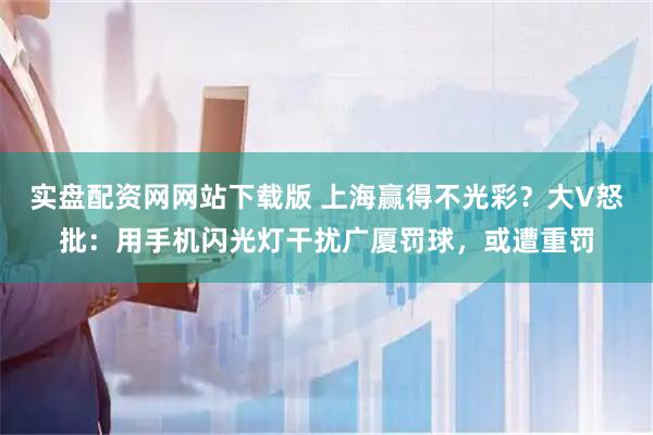实盘配资网网站下载版 上海赢得不光彩？大V怒批：用手机闪光灯干扰广厦罚球，或遭重罚