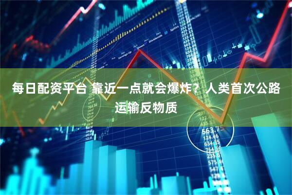 每日配资平台 靠近一点就会爆炸？人类首次公路运输反物质