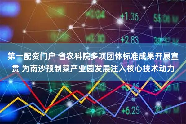 第一配资门户 省农科院多项团体标准成果开展宣贯 为南沙预制菜产业园发展注入核心技术动力