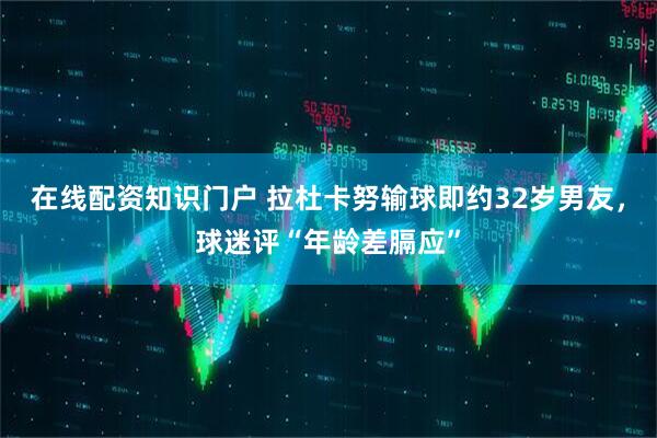 在线配资知识门户 拉杜卡努输球即约32岁男友，球迷评“年龄差膈应”