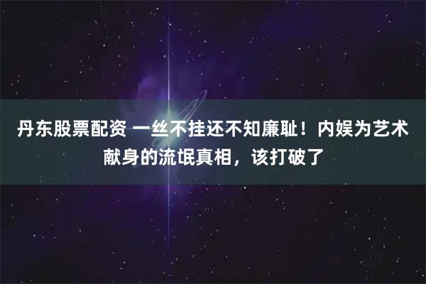 丹东股票配资 一丝不挂还不知廉耻！内娱为艺术献身的流氓真相，该打破了
