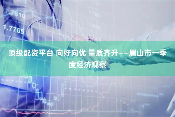 顶级配资平台 向好向优 量质齐升——眉山市一季度经济观察