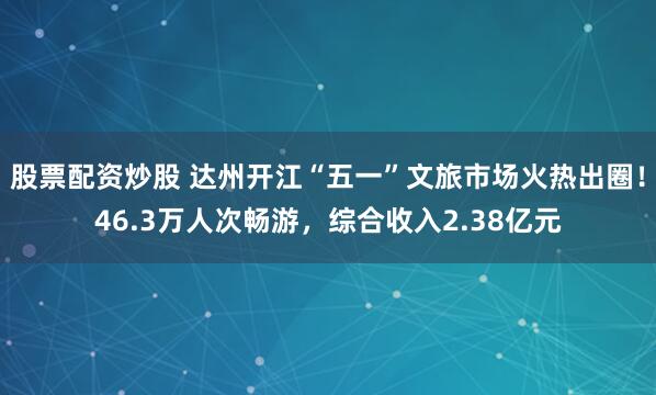 股票配资炒股 达州开江“五一”文旅市场火热出圈！46.3万人次畅游，综合收入2.38亿元