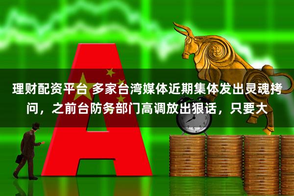 理财配资平台 多家台湾媒体近期集体发出灵魂拷问，之前台防务部门高调放出狠话，只要大