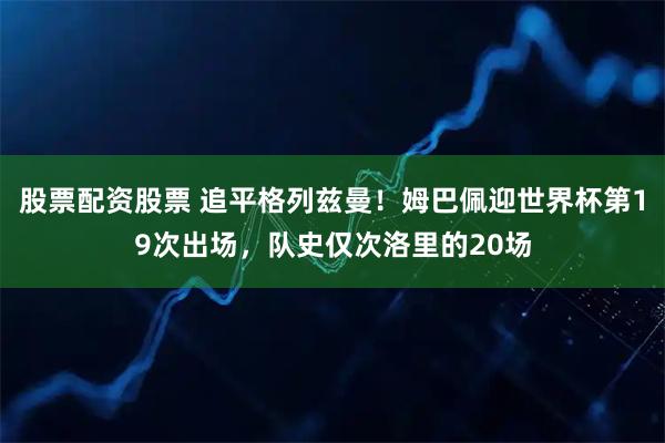 股票配资股票 追平格列兹曼！姆巴佩迎世界杯第19次出场，队史仅次洛里的20场