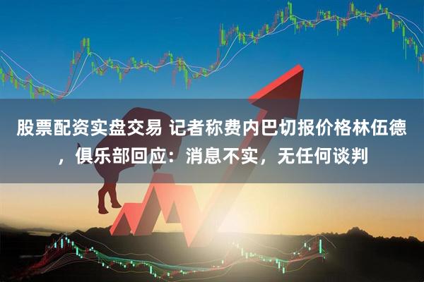 股票配资实盘交易 记者称费内巴切报价格林伍德，俱乐部回应：消息不实，无任何谈判