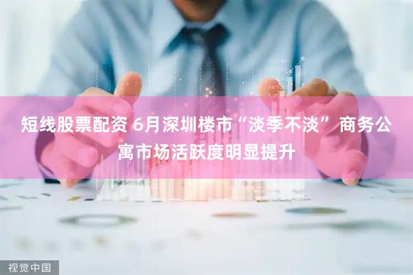 短线股票配资 6月深圳楼市“淡季不淡” 商务公寓市场活跃度明显提升