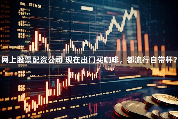 网上股票配资公司 现在出门买咖啡，都流行自带杯？